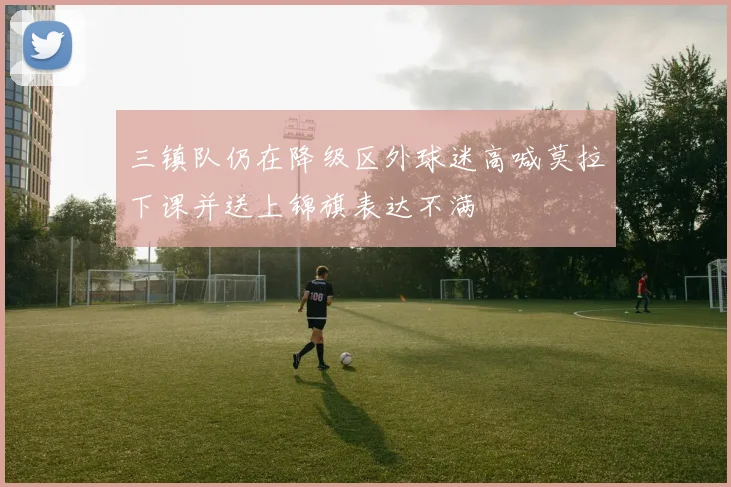 三镇队仍在降级区外球迷高喊莫拉下课并送上锦旗表达不满