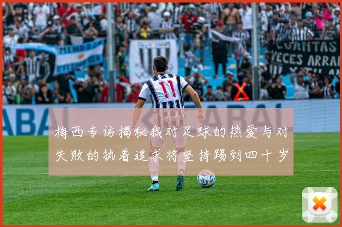 梅西专访揭秘我对足球的热爱与对失败的执着追求将坚持踢到四十岁
