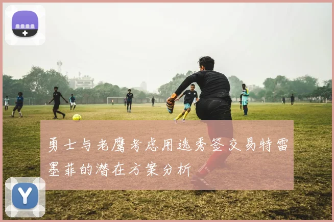 勇士与老鹰考虑用选秀签交易特雷墨菲的潜在方案分析