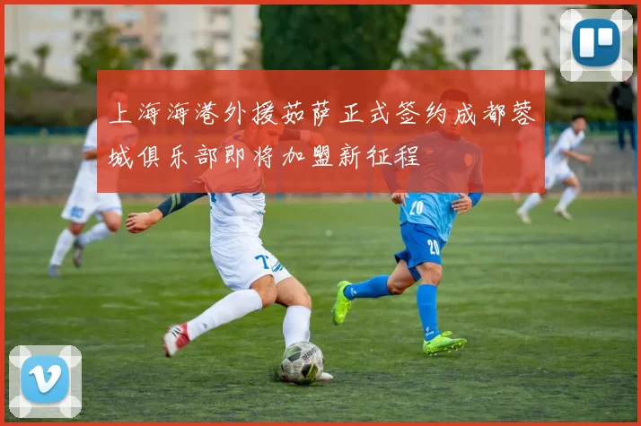 上海海港外援茹萨正式签约成都蓉城俱乐部即将加盟新征程