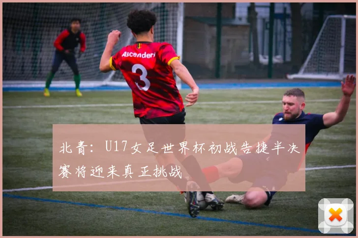 北青：U17女足世界杯初战告捷半决赛将迎来真正挑战