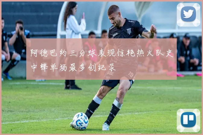 阿德巴约三分球表现惊艳热火队史中锋单场最多创纪录