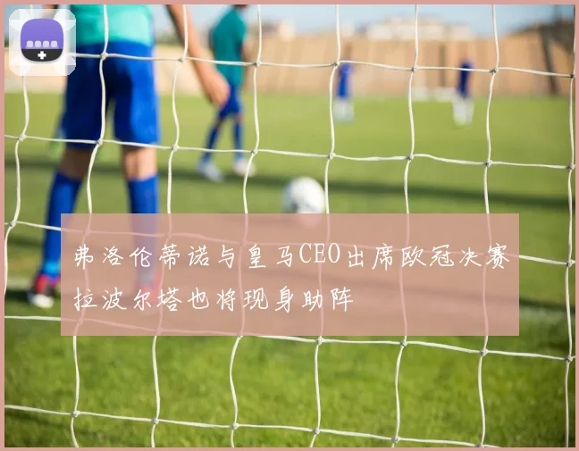 弗洛伦蒂诺与皇马CEO出席欧冠决赛拉波尔塔也将现身助阵
