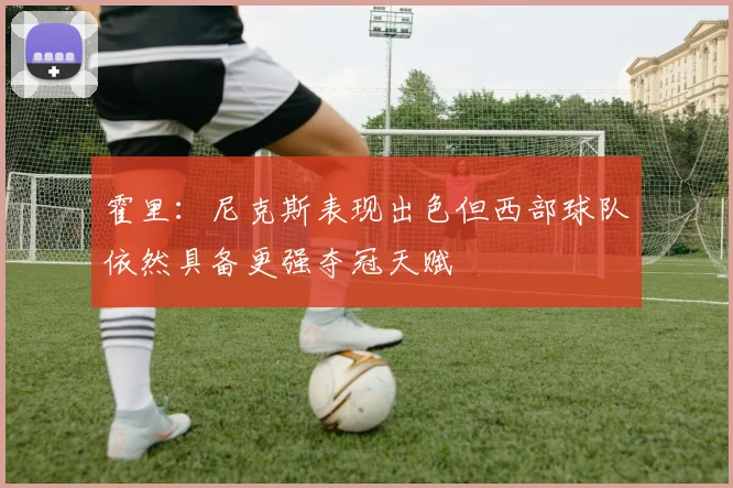 霍里：尼克斯表现出色但西部球队依然具备更强夺冠天赋