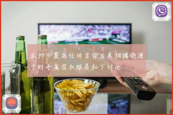 瓜帅今夏离任传言背后真相揭晓源于对手高层和球员私下讨论