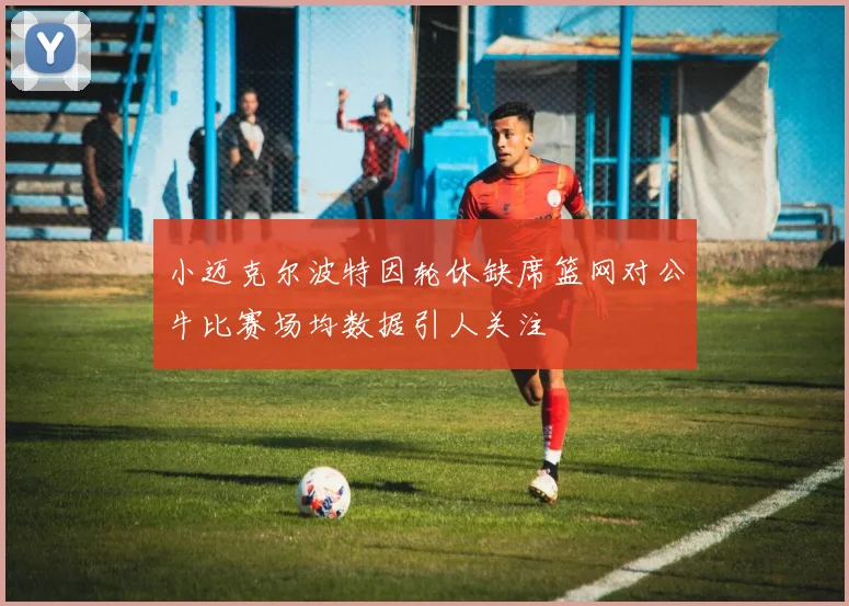 小迈克尔波特因轮休缺席篮网对公牛比赛场均数据引人关注