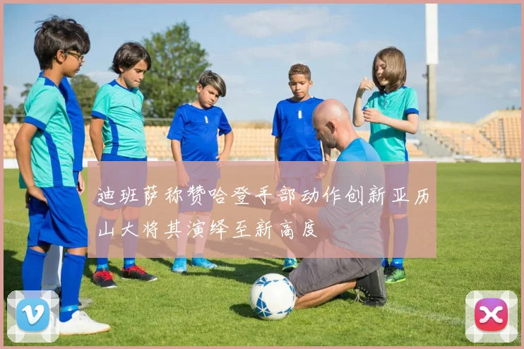 迪班萨称赞哈登手部动作创新亚历山大将其演绎至新高度