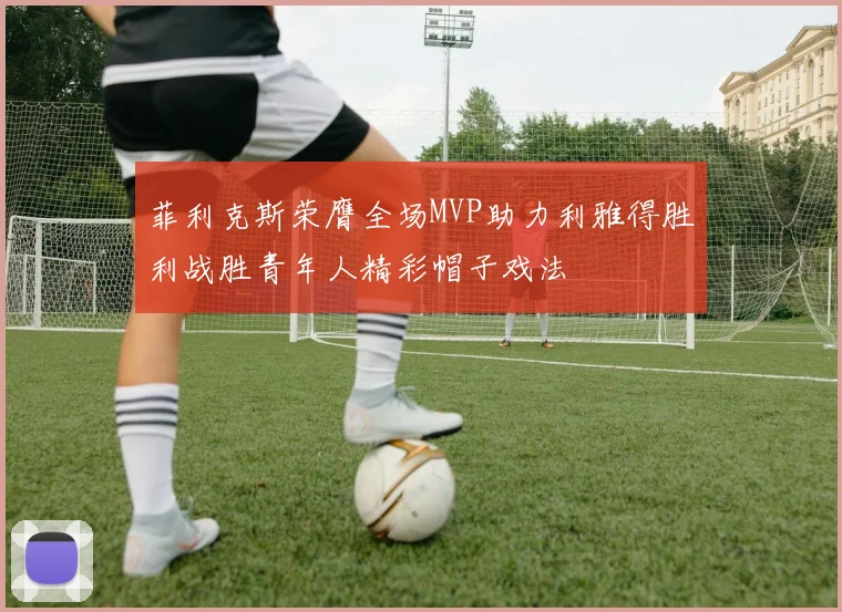 菲利克斯荣膺全场MVP助力利雅得胜利战胜青年人精彩帽子戏法