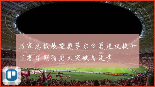 活塞总裁展望奥萨尔今夏进攻提升下赛季期待更大突破与进步