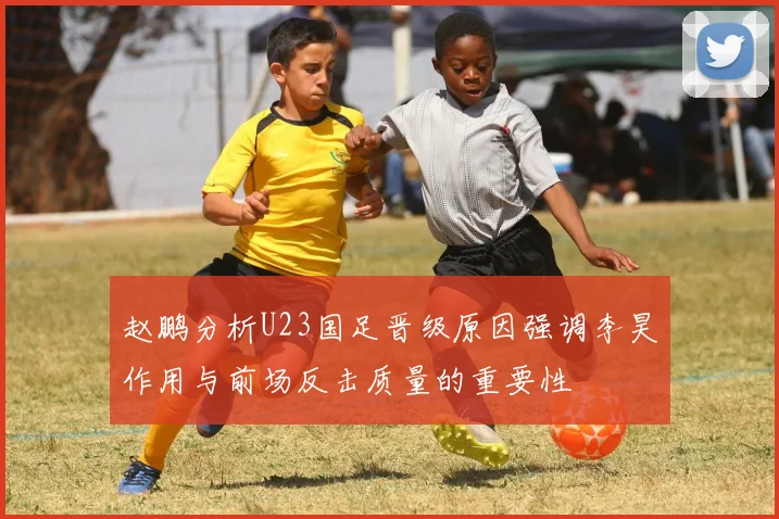 赵鹏分析U23国足晋级原因强调李昊作用与前场反击质量的重要性
