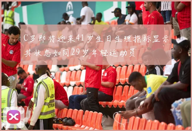 C罗即将迎来41岁生日生理指标显示其状态如同29岁年轻运动员