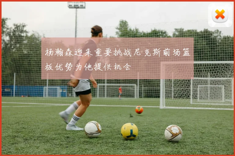 杨瀚森迎来重要挑战尼克斯前场篮板优势为他提供机会