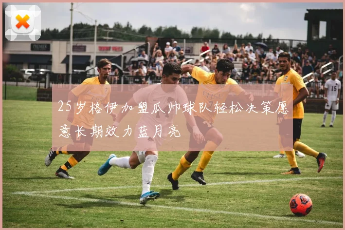 25岁格伊加盟瓜帅球队轻松决策愿意长期效力蓝月亮