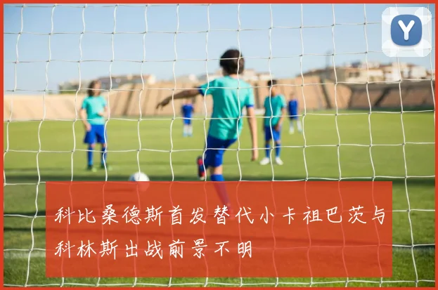 科比桑德斯首发替代小卡祖巴茨与科林斯出战前景不明
