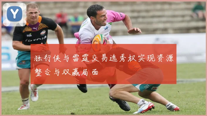 独行侠与雷霆交易选秀权实现资源整合与双赢局面