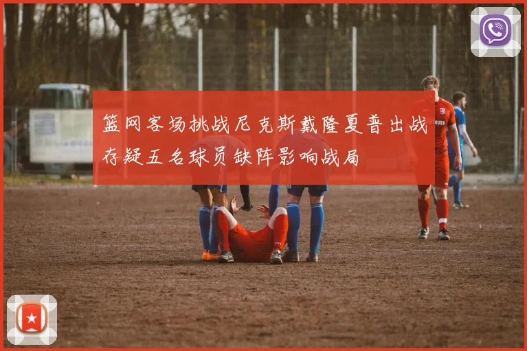 篮网客场挑战尼克斯戴隆夏普出战存疑五名球员缺阵影响战局
