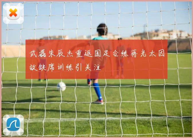 武磊朱辰杰重返国足合练蒋光太因故缺席训练引关注