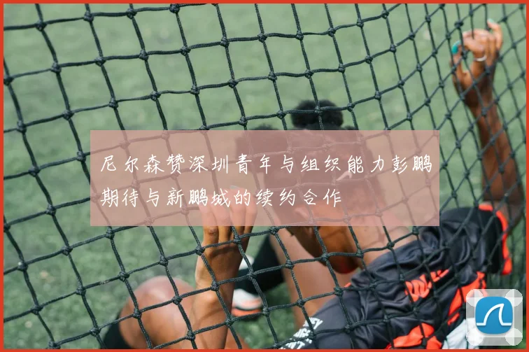 尼尔森赞深圳青年与组织能力彭鹏期待与新鹏城的续约合作