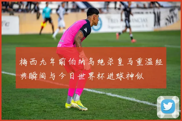 梅西九年前伯纳乌绝杀皇马重温经典瞬间与今日世界杯进球神似
