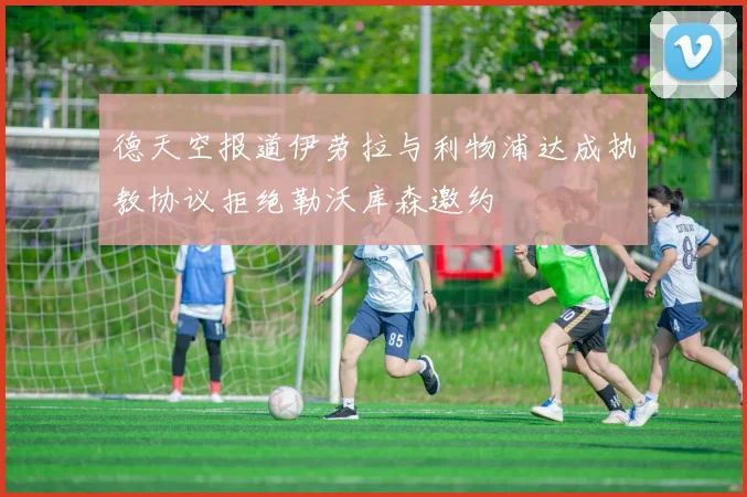 德天空报道伊劳拉与利物浦达成执教协议拒绝勒沃库森邀约