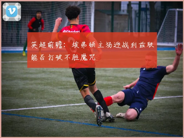 英超前瞻：埃弗顿主场迎战利兹联能否打破不胜魔咒