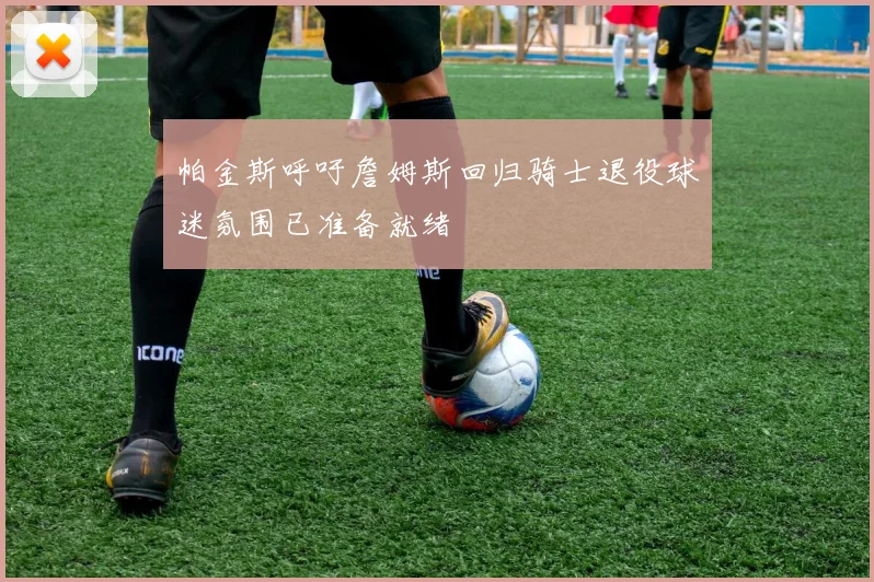 帕金斯呼吁詹姆斯回归骑士退役球迷氛围已准备就绪