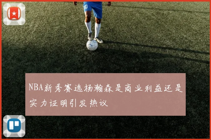NBA新秀赛选杨瀚森是商业利益还是实力证明引发热议