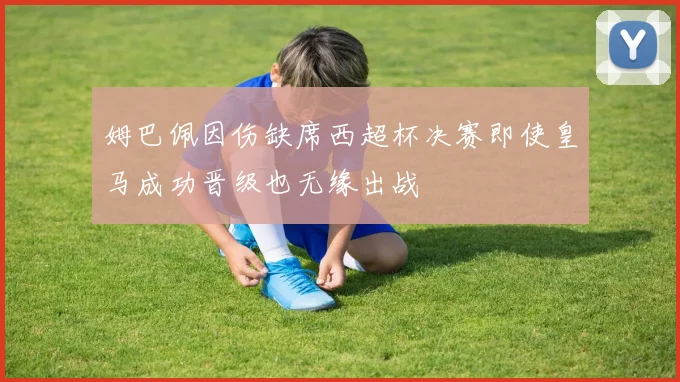 姆巴佩因伤缺席西超杯决赛即使皇马成功晋级也无缘出战
