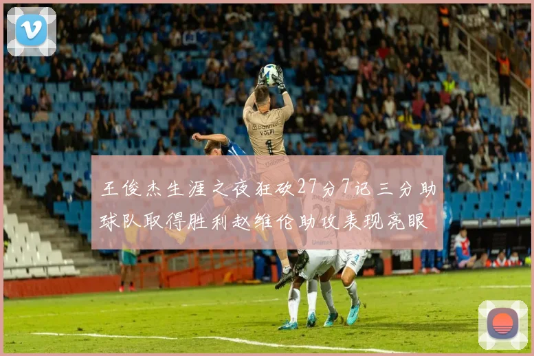 王俊杰生涯之夜狂砍27分7记三分助球队取得胜利赵维伦助攻表现亮眼