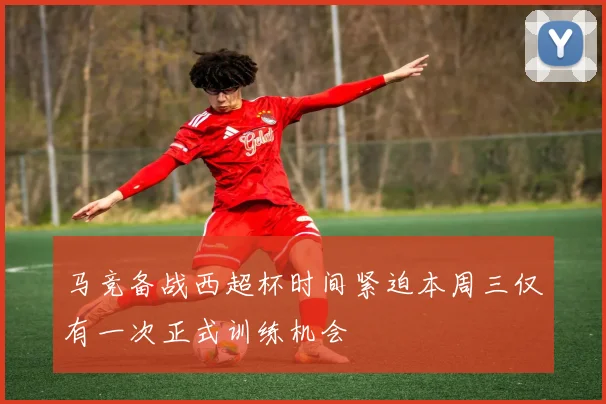 马竞备战西超杯时间紧迫本周三仅有一次正式训练机会