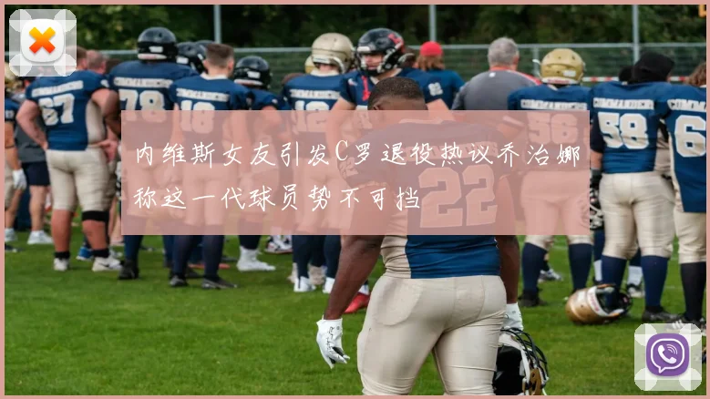 内维斯女友引发C罗退役热议乔治娜称这一代球员势不可挡