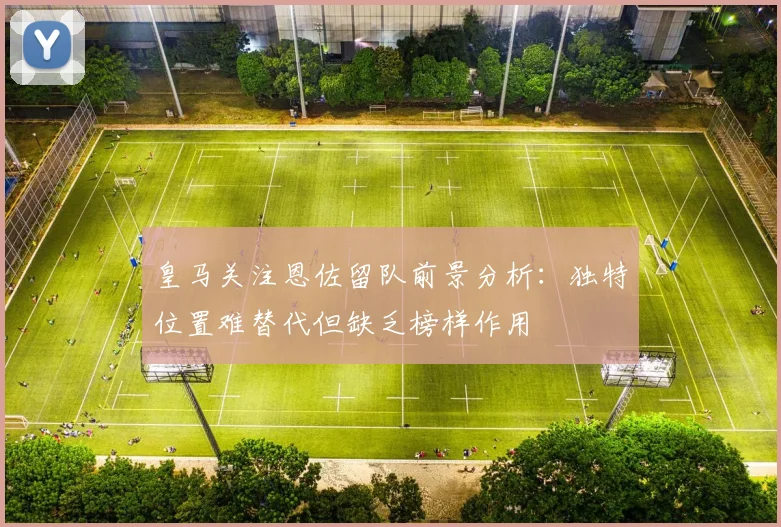 皇马关注恩佐留队前景分析：独特位置难替代但缺乏榜样作用