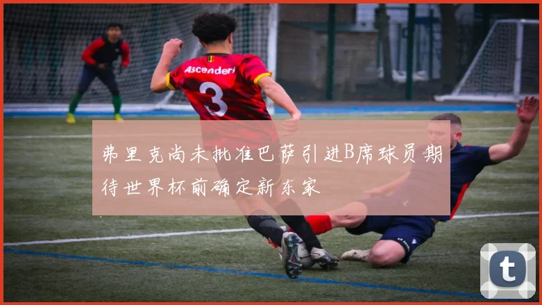 弗里克尚未批准巴萨引进B席球员期待世界杯前确定新东家