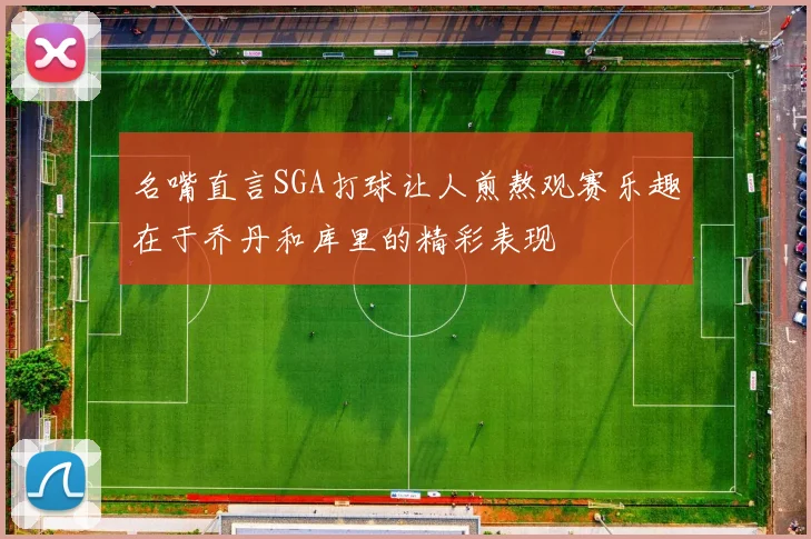 名嘴直言SGA打球让人煎熬观赛乐趣在于乔丹和库里的精彩表现