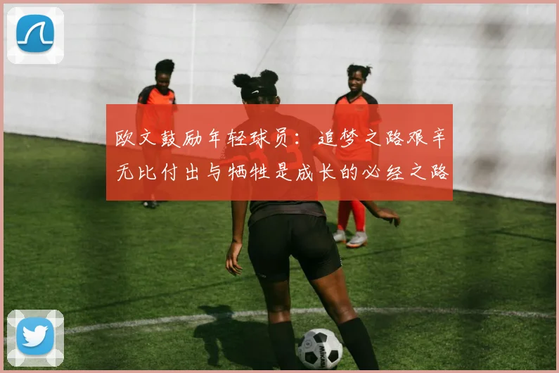 欧文鼓励年轻球员：追梦之路艰辛无比付出与牺牲是成长的必经之路
