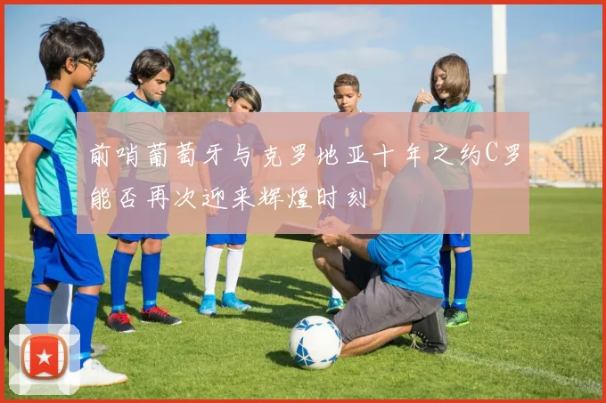 前哨葡萄牙与克罗地亚十年之约C罗能否再次迎来辉煌时刻