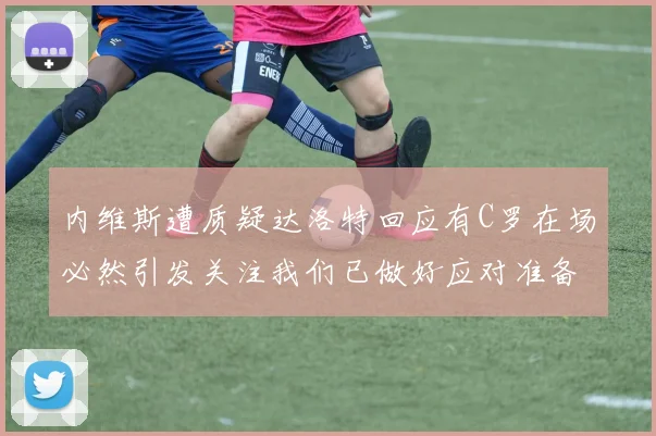 内维斯遭质疑达洛特回应有C罗在场必然引发关注我们已做好应对准备